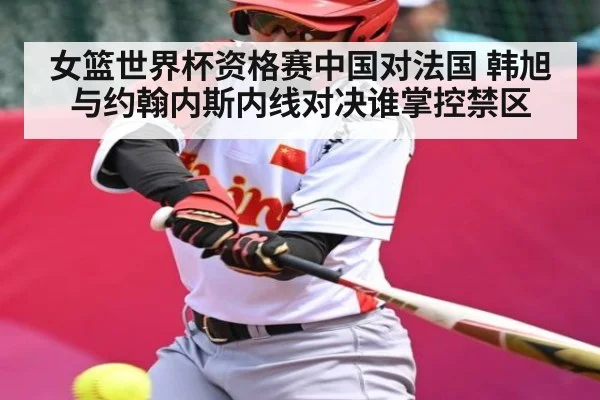 女篮世界杯资格赛中国对法国 韩旭与约翰内斯内线对决谁掌控禁区